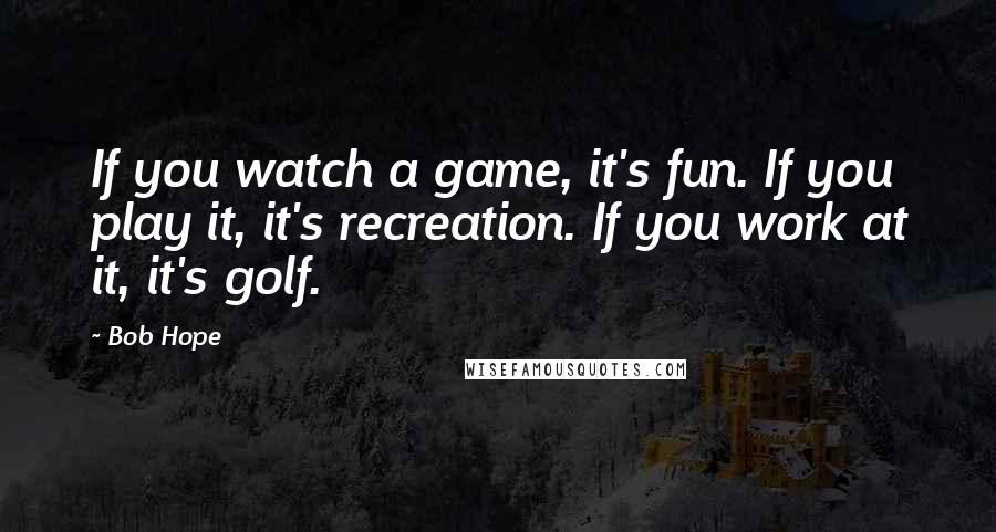 Bob Hope Quotes: If you watch a game, it's fun. If you play it, it's recreation. If you work at it, it's golf.