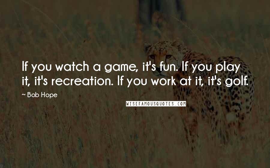 Bob Hope Quotes: If you watch a game, it's fun. If you play it, it's recreation. If you work at it, it's golf.