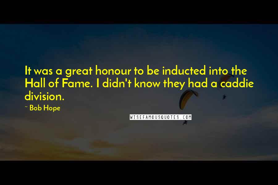 Bob Hope Quotes: It was a great honour to be inducted into the Hall of Fame. I didn't know they had a caddie division.