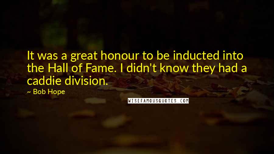 Bob Hope Quotes: It was a great honour to be inducted into the Hall of Fame. I didn't know they had a caddie division.