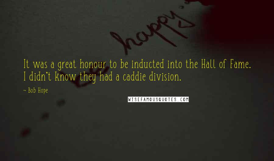 Bob Hope Quotes: It was a great honour to be inducted into the Hall of Fame. I didn't know they had a caddie division.