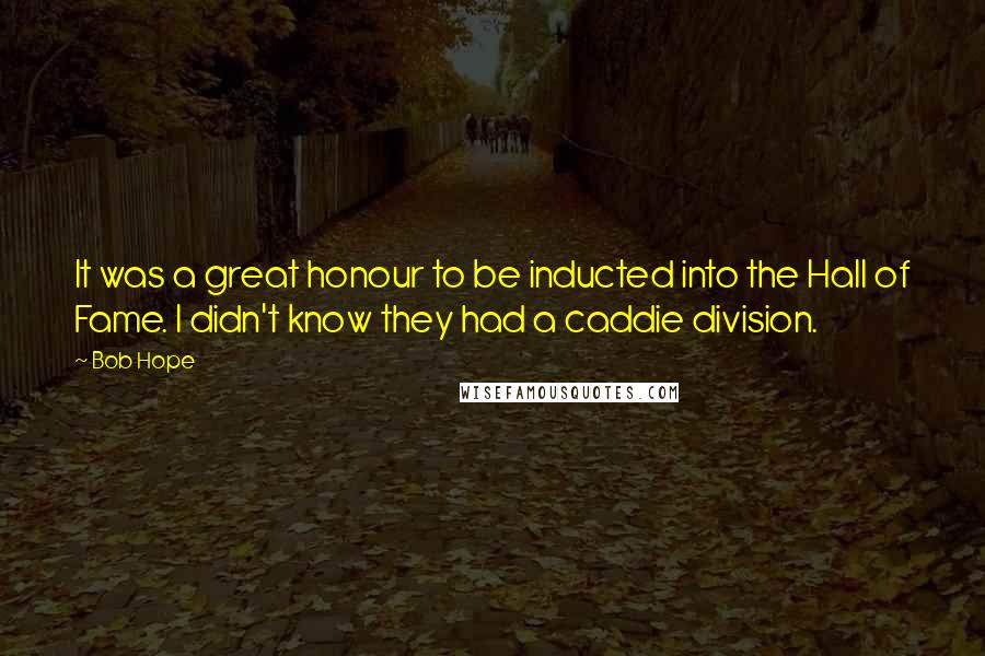 Bob Hope Quotes: It was a great honour to be inducted into the Hall of Fame. I didn't know they had a caddie division.
