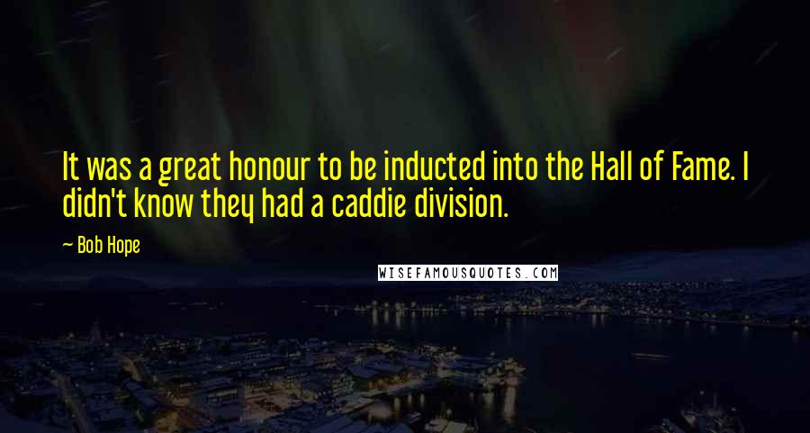Bob Hope Quotes: It was a great honour to be inducted into the Hall of Fame. I didn't know they had a caddie division.