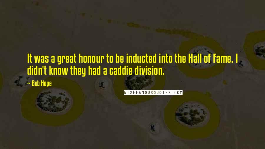 Bob Hope Quotes: It was a great honour to be inducted into the Hall of Fame. I didn't know they had a caddie division.