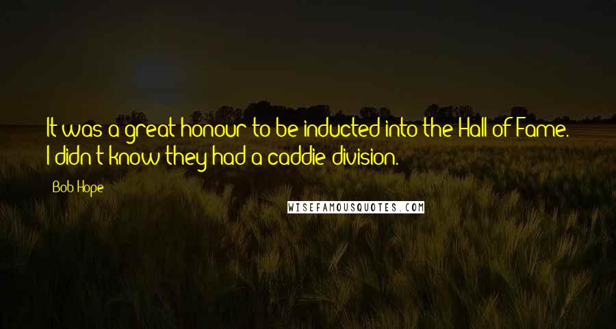 Bob Hope Quotes: It was a great honour to be inducted into the Hall of Fame. I didn't know they had a caddie division.