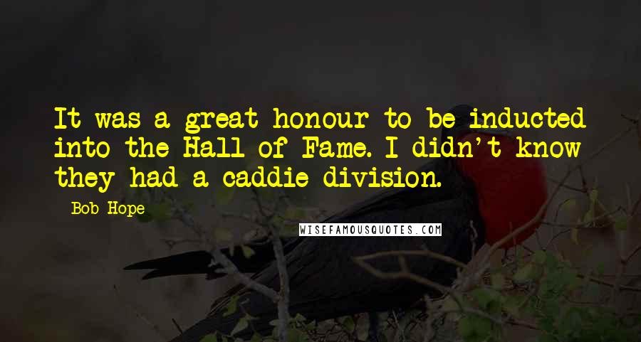 Bob Hope Quotes: It was a great honour to be inducted into the Hall of Fame. I didn't know they had a caddie division.