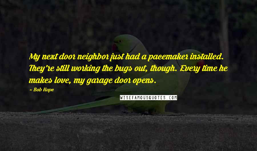 Bob Hope Quotes: My next door neighbor just had a pacemaker installed. They're still working the bugs out, though. Every time he makes love, my garage door opens.