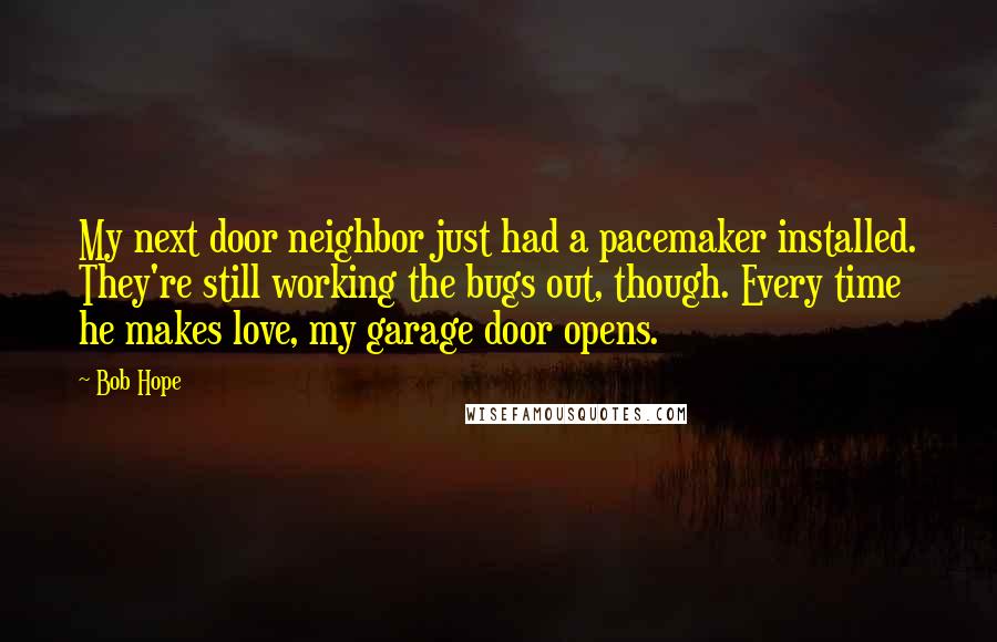 Bob Hope Quotes: My next door neighbor just had a pacemaker installed. They're still working the bugs out, though. Every time he makes love, my garage door opens.