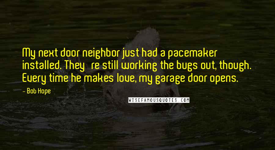 Bob Hope Quotes: My next door neighbor just had a pacemaker installed. They're still working the bugs out, though. Every time he makes love, my garage door opens.