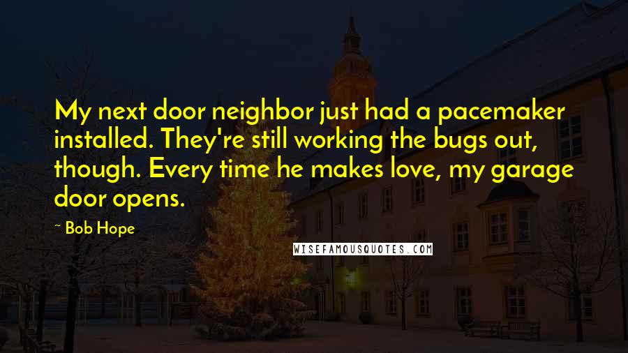 Bob Hope Quotes: My next door neighbor just had a pacemaker installed. They're still working the bugs out, though. Every time he makes love, my garage door opens.
