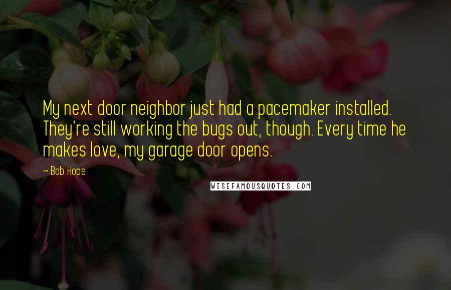 Bob Hope Quotes: My next door neighbor just had a pacemaker installed. They're still working the bugs out, though. Every time he makes love, my garage door opens.