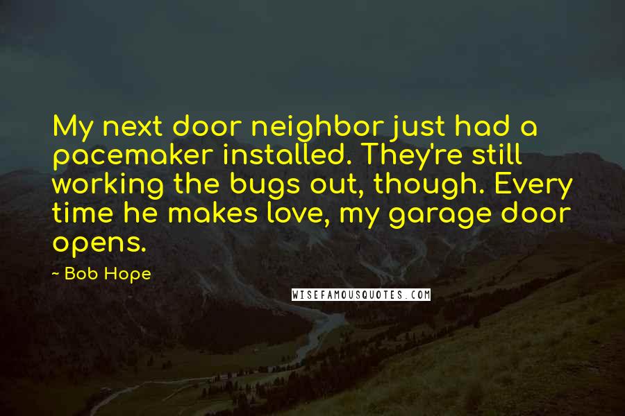 Bob Hope Quotes: My next door neighbor just had a pacemaker installed. They're still working the bugs out, though. Every time he makes love, my garage door opens.