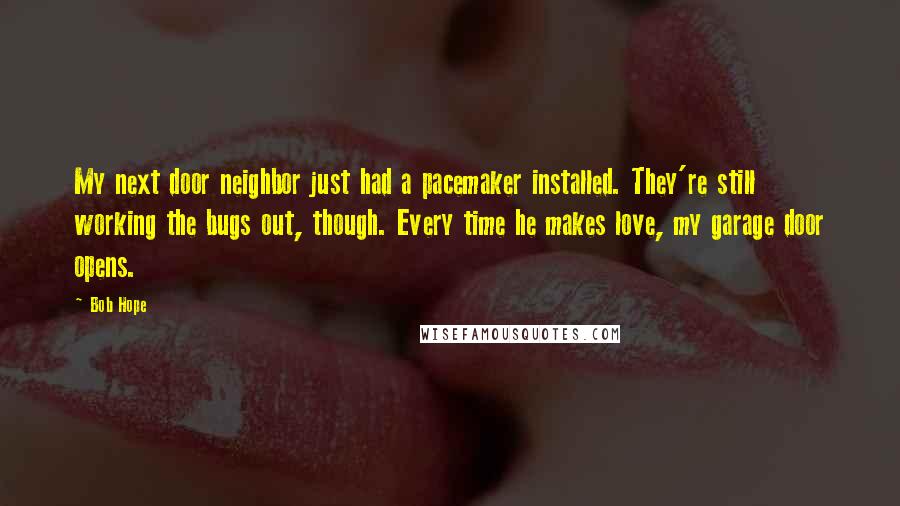 Bob Hope Quotes: My next door neighbor just had a pacemaker installed. They're still working the bugs out, though. Every time he makes love, my garage door opens.