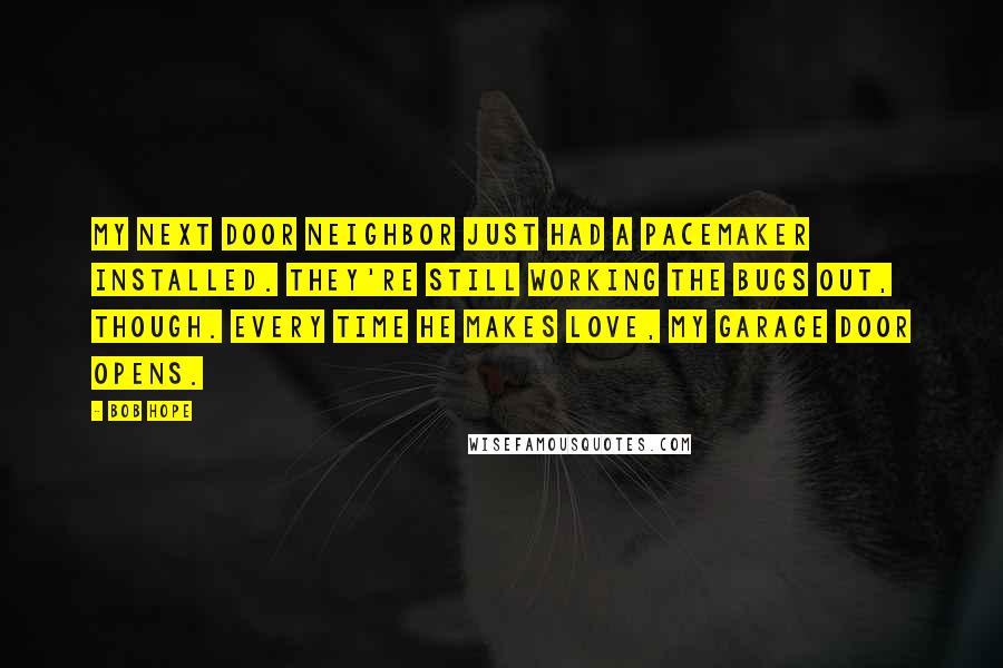 Bob Hope Quotes: My next door neighbor just had a pacemaker installed. They're still working the bugs out, though. Every time he makes love, my garage door opens.