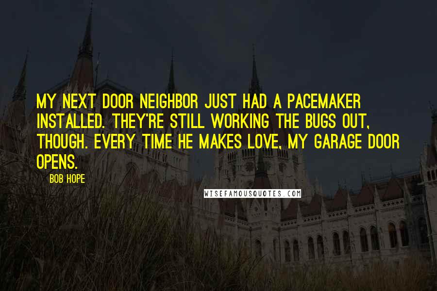 Bob Hope Quotes: My next door neighbor just had a pacemaker installed. They're still working the bugs out, though. Every time he makes love, my garage door opens.