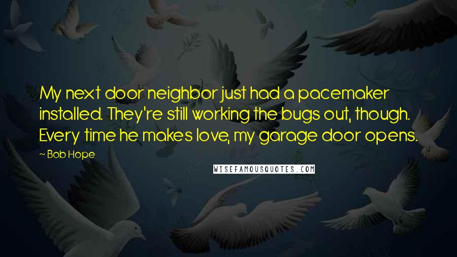 Bob Hope Quotes: My next door neighbor just had a pacemaker installed. They're still working the bugs out, though. Every time he makes love, my garage door opens.