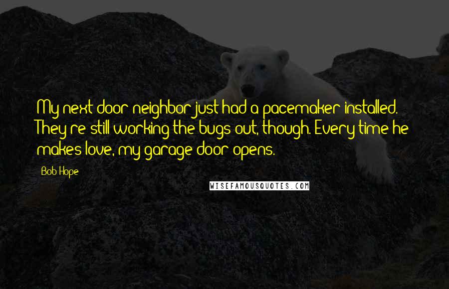 Bob Hope Quotes: My next door neighbor just had a pacemaker installed. They're still working the bugs out, though. Every time he makes love, my garage door opens.