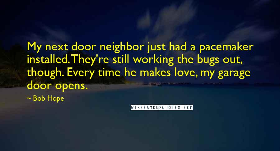 Bob Hope Quotes: My next door neighbor just had a pacemaker installed. They're still working the bugs out, though. Every time he makes love, my garage door opens.