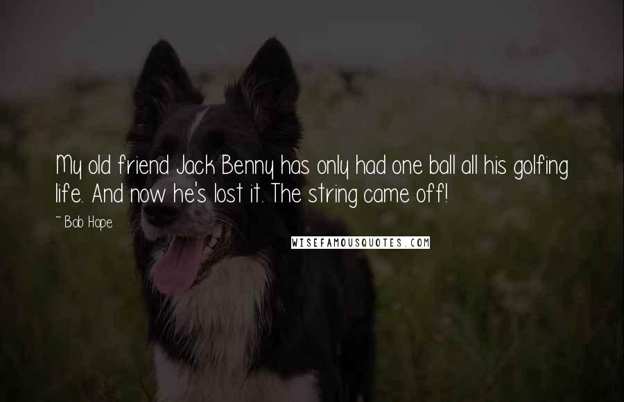 Bob Hope Quotes: My old friend Jack Benny has only had one ball all his golfing life. And now he's lost it. The string came off!