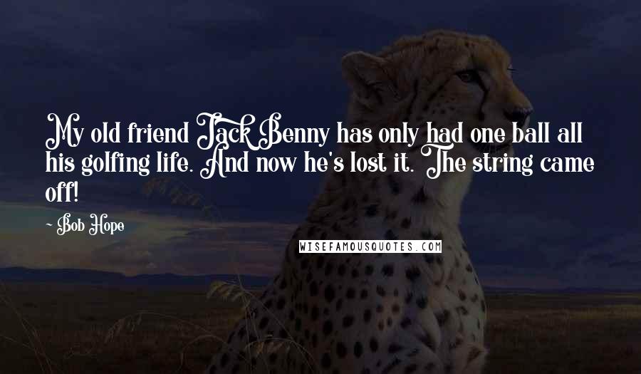 Bob Hope Quotes: My old friend Jack Benny has only had one ball all his golfing life. And now he's lost it. The string came off!