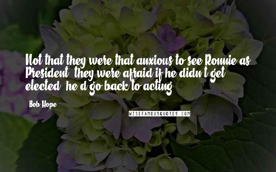 Bob Hope Quotes: Not that they were that anxious to see Ronnie as President; they were afraid if he didn't get elected, he'd go back to acting.