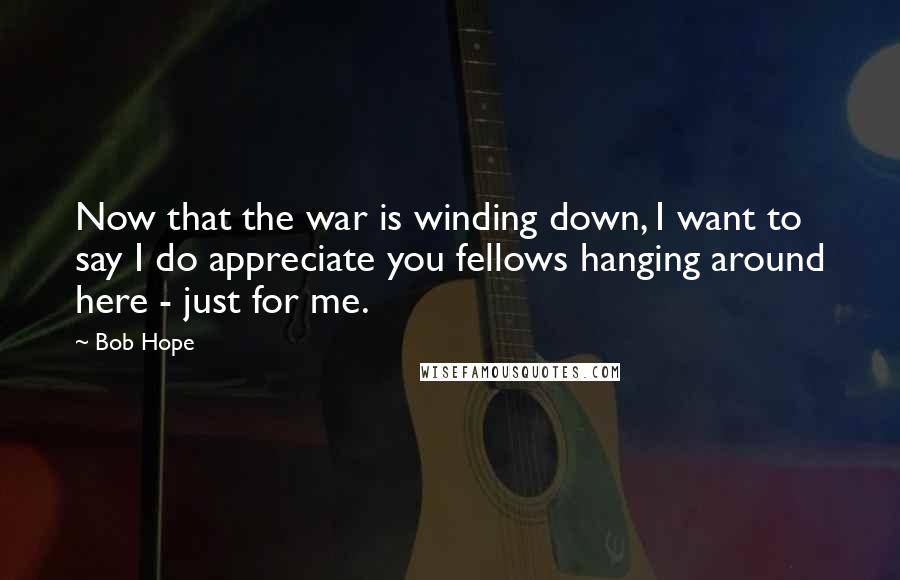 Bob Hope Quotes: Now that the war is winding down, I want to say I do appreciate you fellows hanging around here - just for me.