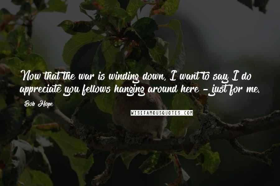 Bob Hope Quotes: Now that the war is winding down, I want to say I do appreciate you fellows hanging around here - just for me.
