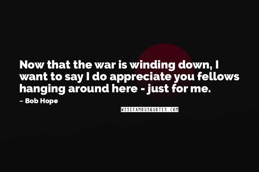Bob Hope Quotes: Now that the war is winding down, I want to say I do appreciate you fellows hanging around here - just for me.
