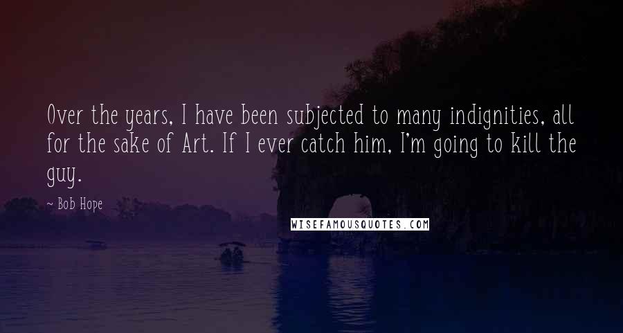 Bob Hope Quotes: Over the years, I have been subjected to many indignities, all for the sake of Art. If I ever catch him, I'm going to kill the guy.