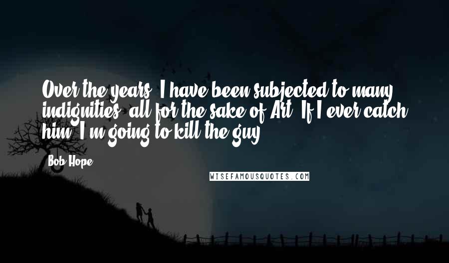 Bob Hope Quotes: Over the years, I have been subjected to many indignities, all for the sake of Art. If I ever catch him, I'm going to kill the guy.