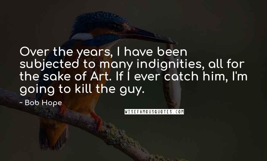 Bob Hope Quotes: Over the years, I have been subjected to many indignities, all for the sake of Art. If I ever catch him, I'm going to kill the guy.