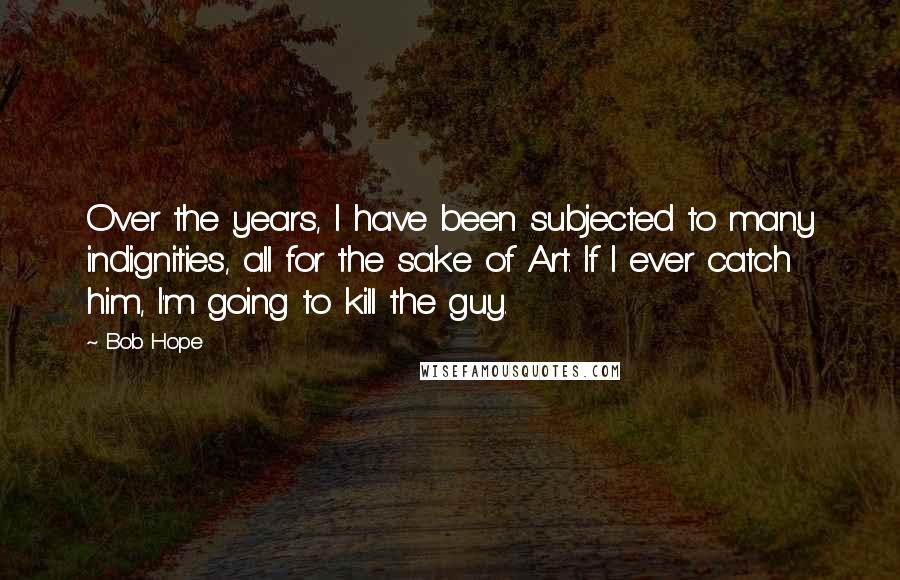 Bob Hope Quotes: Over the years, I have been subjected to many indignities, all for the sake of Art. If I ever catch him, I'm going to kill the guy.