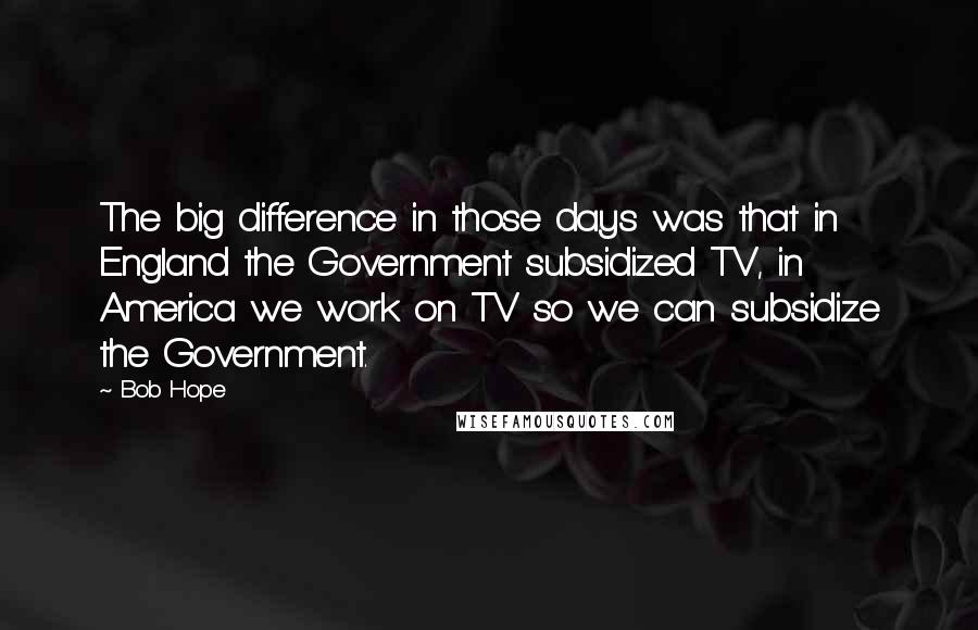 Bob Hope Quotes: The big difference in those days was that in England the Government subsidized TV, in America we work on TV so we can subsidize the Government.