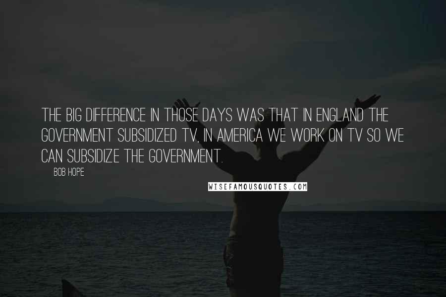 Bob Hope Quotes: The big difference in those days was that in England the Government subsidized TV, in America we work on TV so we can subsidize the Government.