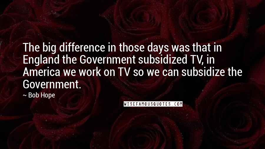 Bob Hope Quotes: The big difference in those days was that in England the Government subsidized TV, in America we work on TV so we can subsidize the Government.