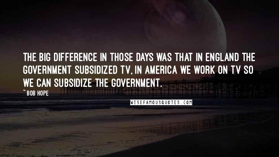 Bob Hope Quotes: The big difference in those days was that in England the Government subsidized TV, in America we work on TV so we can subsidize the Government.