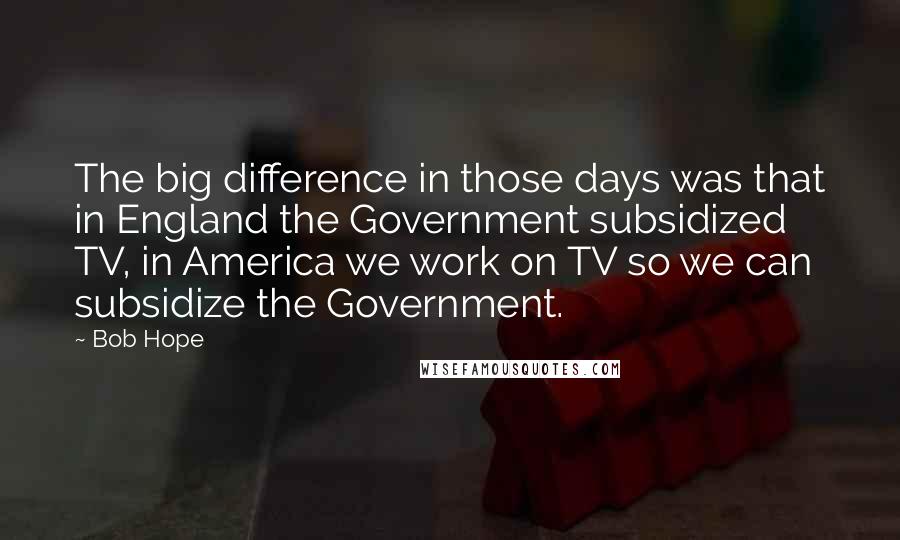 Bob Hope Quotes: The big difference in those days was that in England the Government subsidized TV, in America we work on TV so we can subsidize the Government.