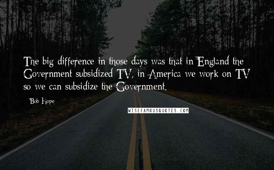 Bob Hope Quotes: The big difference in those days was that in England the Government subsidized TV, in America we work on TV so we can subsidize the Government.