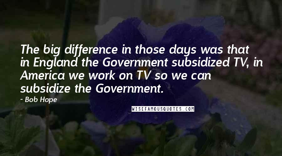 Bob Hope Quotes: The big difference in those days was that in England the Government subsidized TV, in America we work on TV so we can subsidize the Government.