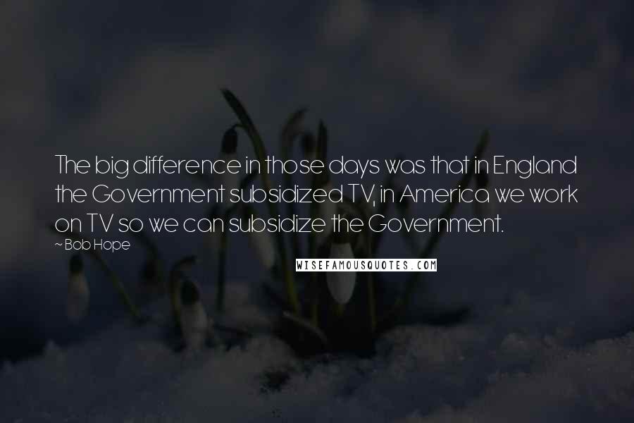 Bob Hope Quotes: The big difference in those days was that in England the Government subsidized TV, in America we work on TV so we can subsidize the Government.