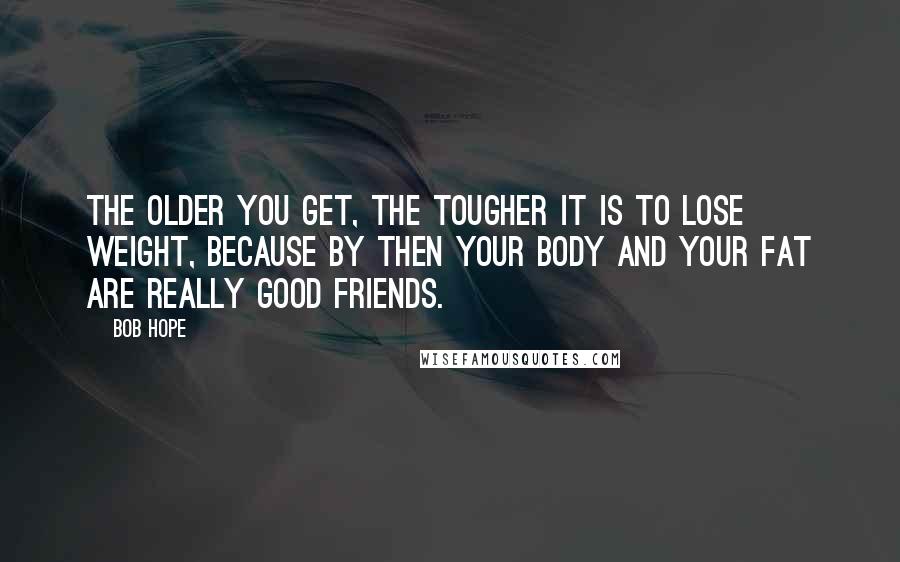 Bob Hope Quotes: The older you get, the tougher it is to lose weight, because by then your body and your fat are really good friends.