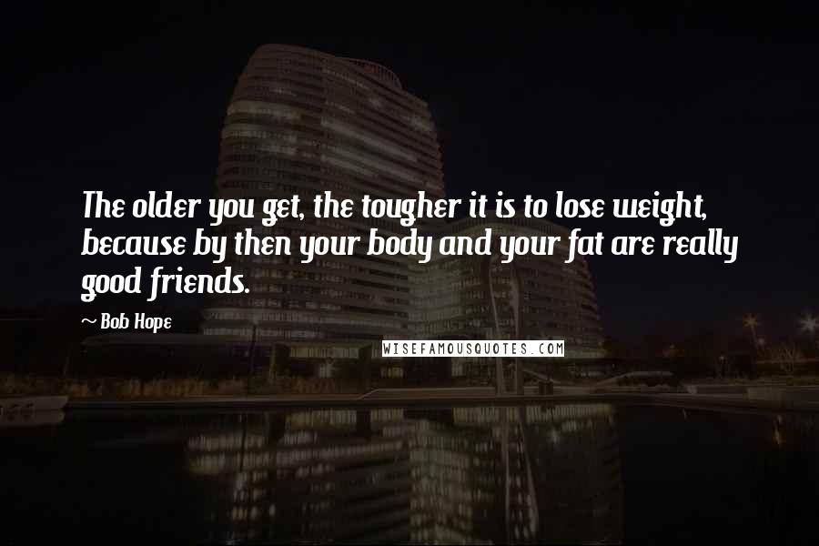 Bob Hope Quotes: The older you get, the tougher it is to lose weight, because by then your body and your fat are really good friends.