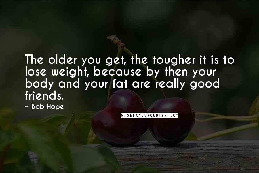 Bob Hope Quotes: The older you get, the tougher it is to lose weight, because by then your body and your fat are really good friends.