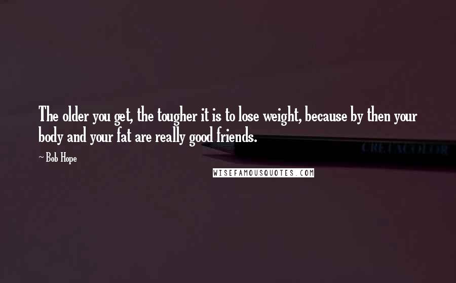 Bob Hope Quotes: The older you get, the tougher it is to lose weight, because by then your body and your fat are really good friends.