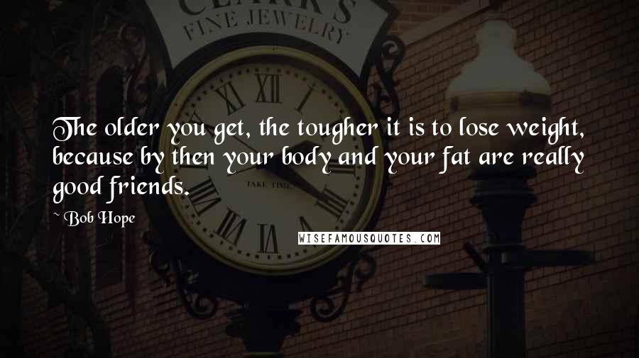Bob Hope Quotes: The older you get, the tougher it is to lose weight, because by then your body and your fat are really good friends.