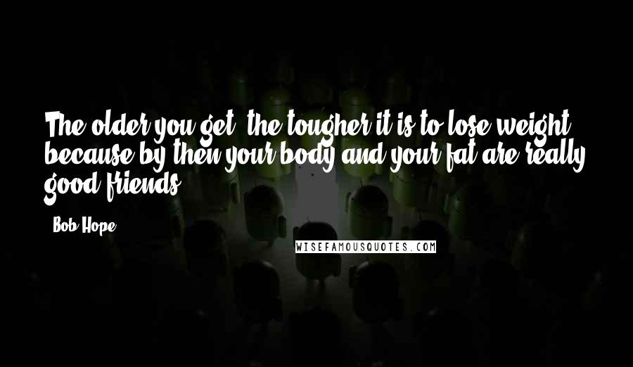 Bob Hope Quotes: The older you get, the tougher it is to lose weight, because by then your body and your fat are really good friends.