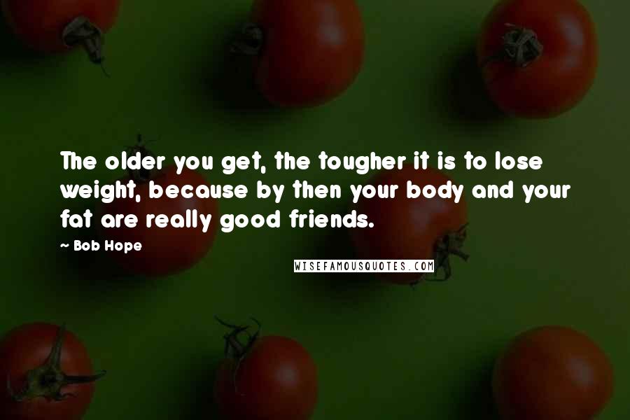 Bob Hope Quotes: The older you get, the tougher it is to lose weight, because by then your body and your fat are really good friends.