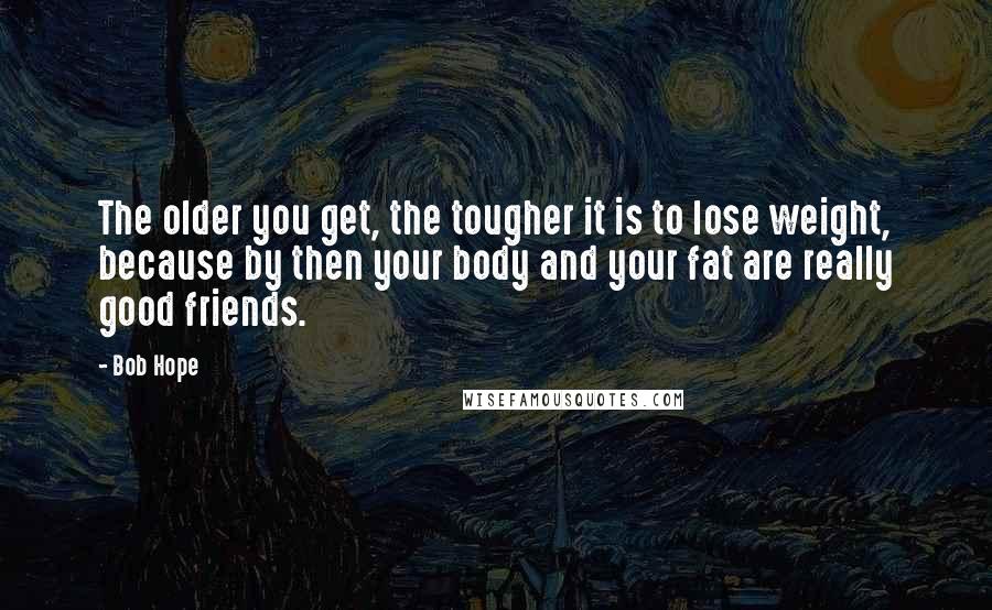 Bob Hope Quotes: The older you get, the tougher it is to lose weight, because by then your body and your fat are really good friends.