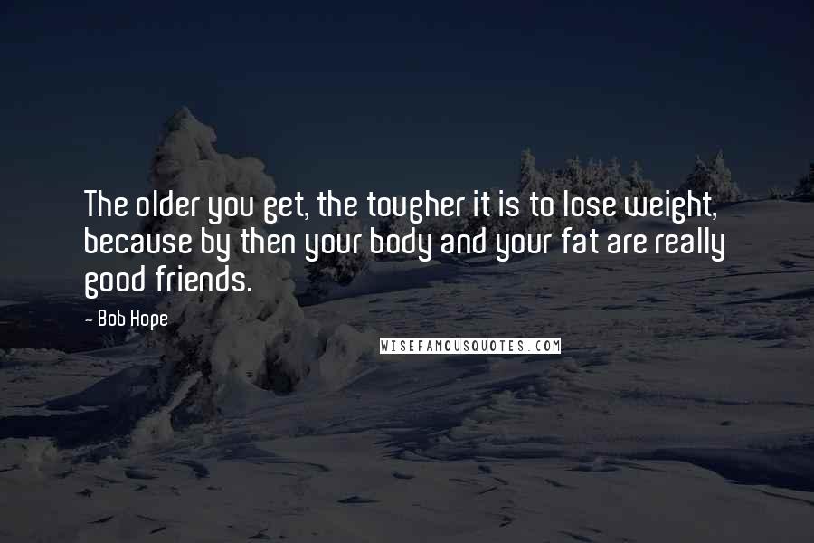 Bob Hope Quotes: The older you get, the tougher it is to lose weight, because by then your body and your fat are really good friends.
