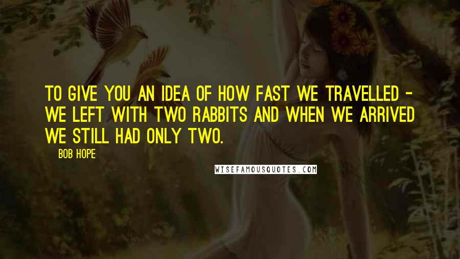 Bob Hope Quotes: To give you an idea of how fast we travelled - we left with two rabbits and when we arrived we still had only two.